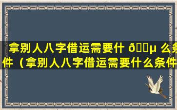 拿别人八字借运需要什 🐵 么条件（拿别人八字借运需要什么条件才能借）